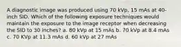 A diagnostic image was produced using 70 kVp, 15 mAs at 40-inch SID. Which of the following exposure techniques would maintain the exposure to the image receptor when decreasing the SID to 30 inches? a. 80 kVp at 15 mAs b. 70 kVp at 8.4 mAs c. 70 KVp at 11.3 mAs d. 60 kVp at 27 mAs