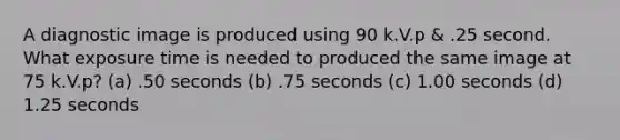 A diagnostic image is produced using 90 k.V.p & .25 second. What exposure time is needed to produced the same image at 75 k.V.p? (a) .50 seconds (b) .75 seconds (c) 1.00 seconds (d) 1.25 seconds