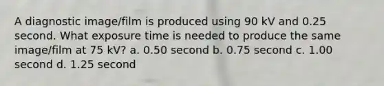 A diagnostic image/film is produced using 90 kV and 0.25 second. What exposure time is needed to produce the same image/film at 75 kV? a. 0.50 second b. 0.75 second c. 1.00 second d. 1.25 second