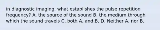 in diagnostic imaging, what establishes the pulse repetition frequency? A. the source of the sound B. the medium through which the sound travels C. both A. and B. D. Neither A. nor B.