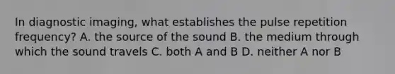 In diagnostic imaging, what establishes the pulse repetition frequency? A. the source of the sound B. the medium through which the sound travels C. both A and B D. neither A nor B