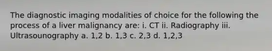 The diagnostic imaging modalities of choice for the following the process of a liver malignancy are: i. CT ii. Radiography iii. Ultrasounography a. 1,2 b. 1,3 c. 2,3 d. 1,2,3