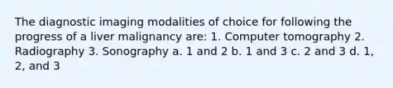 The diagnostic imaging modalities of choice for following the progress of a liver malignancy are: 1. Computer tomography 2. Radiography 3. Sonography a. 1 and 2 b. 1 and 3 c. 2 and 3 d. 1, 2, and 3