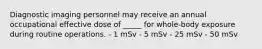 Diagnostic imaging personnel may receive an annual occupational effective dose of _____ for whole-body exposure during routine operations. - 1 mSv - 5 mSv - 25 mSv - 50 mSv