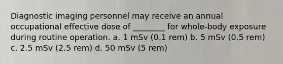 Diagnostic imaging personnel may receive an annual occupational effective dose of ________ for whole-body exposure during routine operation. a. 1 mSv (0.1 rem) b. 5 mSv (0.5 rem) c. 2.5 mSv (2.5 rem) d. 50 mSv (5 rem)