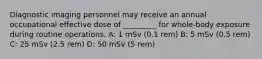 Diagnostic imaging personnel may receive an annual occupational effective dose of _________ for whole-body exposure during routine operations. A: 1 mSv (0.1 rem) B: 5 mSv (0.5 rem) C: 25 mSv (2.5 rem) D: 50 mSv (5 rem)