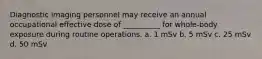 Diagnostic imaging personnel may receive an annual occupational effective dose of __________ for whole-body exposure during routine operations. a. 1 mSv b. 5 mSv c. 25 mSv d. 50 mSv