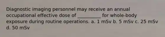 Diagnostic imaging personnel may receive an annual occupational effective dose of __________ for whole-body exposure during routine operations. a. 1 mSv b. 5 mSv c. 25 mSv d. 50 mSv