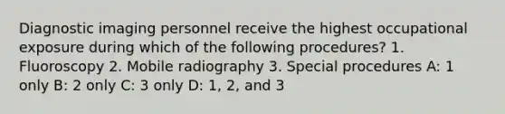 Diagnostic imaging personnel receive the highest occupational exposure during which of the following procedures? 1. Fluoroscopy 2. Mobile radiography 3. Special procedures A: 1 only B: 2 only C: 3 only D: 1, 2, and 3