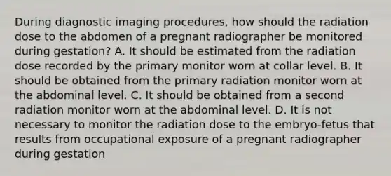 During diagnostic imaging procedures, how should the radiation dose to the abdomen of a pregnant radiographer be monitored during gestation? A. It should be estimated from the radiation dose recorded by the primary monitor worn at collar level. B. It should be obtained from the primary radiation monitor worn at the abdominal level. C. It should be obtained from a second radiation monitor worn at the abdominal level. D. It is not necessary to monitor the radiation dose to the embryo-fetus that results from occupational exposure of a pregnant radiographer during gestation