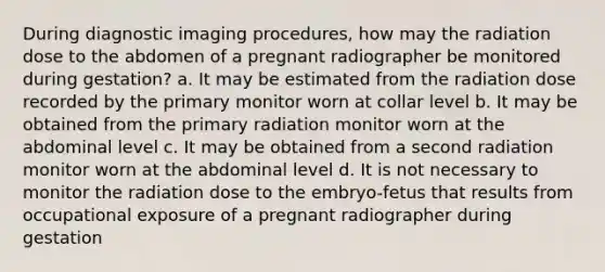 During diagnostic imaging procedures, how may the radiation dose to the abdomen of a pregnant radiographer be monitored during gestation? a. It may be estimated from the radiation dose recorded by the primary monitor worn at collar level b. It may be obtained from the primary radiation monitor worn at the abdominal level c. It may be obtained from a second radiation monitor worn at the abdominal level d. It is not necessary to monitor the radiation dose to the embryo-fetus that results from occupational exposure of a pregnant radiographer during gestation