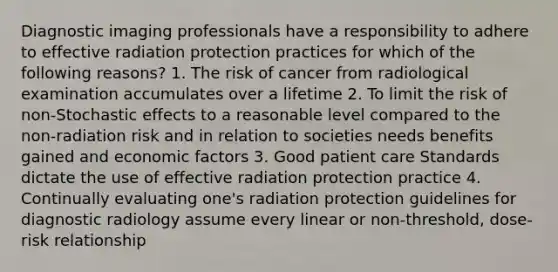 Diagnostic imaging professionals have a responsibility to adhere to effective radiation protection practices for which of the following reasons? 1. The risk of cancer from radiological examination accumulates over a lifetime 2. To limit the risk of non-Stochastic effects to a reasonable level compared to the non-radiation risk and in relation to societies needs benefits gained and economic factors 3. Good patient care Standards dictate the use of effective radiation protection practice 4. Continually evaluating one's radiation protection guidelines for diagnostic radiology assume every linear or non-threshold, dose- risk relationship