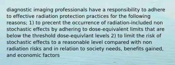 diagnostic imaging professionals have a responsibility to adhere to effective radiation protection practices for the following reasons; 1) to precent the occurrence of radiation-included non stochastic effects by adhering to dose-equivalent limits that are below the threshold dose-equivlant levels 2) to limit the risk of stochastic effects to a reasonable level compared with non radiation risks and in relation to society needs, benefits gained, and economic factors