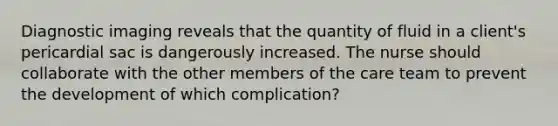 Diagnostic imaging reveals that the quantity of fluid in a client's pericardial sac is dangerously increased. The nurse should collaborate with the other members of the care team to prevent the development of which complication?