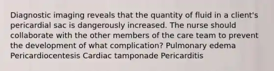 Diagnostic imaging reveals that the quantity of fluid in a client's pericardial sac is dangerously increased. The nurse should collaborate with the other members of the care team to prevent the development of what complication? Pulmonary edema Pericardiocentesis Cardiac tamponade Pericarditis