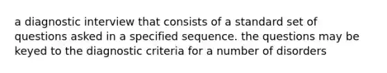 a diagnostic interview that consists of a standard set of questions asked in a specified sequence. the questions may be keyed to the diagnostic criteria for a number of disorders