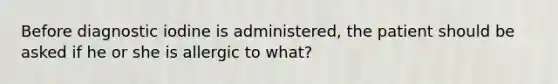 Before diagnostic iodine is administered, the patient should be asked if he or she is allergic to what?