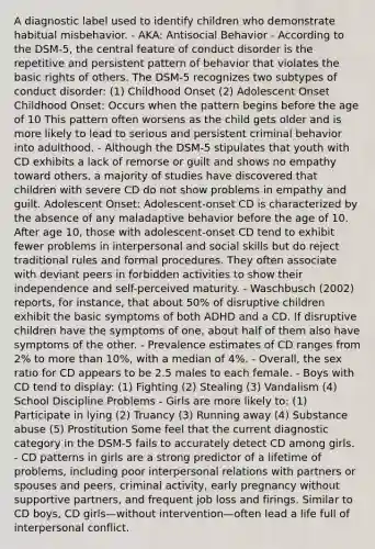 A diagnostic label used to identify children who demonstrate habitual misbehavior. - AKA: Antisocial Behavior - According to the DSM-5, the central feature of conduct disorder is the repetitive and persistent pattern of behavior that violates the basic rights of others. The DSM-5 recognizes two subtypes of conduct disorder: (1) Childhood Onset (2) Adolescent Onset Childhood Onset: Occurs when the pattern begins before the age of 10 This pattern often worsens as the child gets older and is more likely to lead to serious and persistent criminal behavior into adulthood. - Although the DSM-5 stipulates that youth with CD exhibits a lack of remorse or guilt and shows no empathy toward others, a majority of studies have discovered that children with severe CD do not show problems in empathy and guilt. Adolescent Onset: Adolescent-onset CD is characterized by the absence of any maladaptive behavior before the age of 10. After age 10, those with adolescent-onset CD tend to exhibit fewer problems in interpersonal and social skills but do reject traditional rules and formal procedures. They often associate with deviant peers in forbidden activities to show their independence and self-perceived maturity. - Waschbusch (2002) reports, for instance, that about 50% of disruptive children exhibit the basic symptoms of both ADHD and a CD. If disruptive children have the symptoms of one, about half of them also have symptoms of the other. - Prevalence estimates of CD ranges from 2% to more than 10%, with a median of 4%. - Overall, the sex ratio for CD appears to be 2.5 males to each female. - Boys with CD tend to display: (1) Fighting (2) Stealing (3) Vandalism (4) School Discipline Problems - Girls are more likely to: (1) Participate in lying (2) Truancy (3) Running away (4) Substance abuse (5) Prostitution Some feel that the current diagnostic category in the DSM-5 fails to accurately detect CD among girls. - CD patterns in girls are a strong predictor of a lifetime of problems, including poor interpersonal relations with partners or spouses and peers, criminal activity, early pregnancy without supportive partners, and frequent job loss and firings. Similar to CD boys, CD girls—without intervention—often lead a life full of interpersonal conflict.