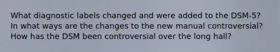 What diagnostic labels changed and were added to the DSM-5? In what ways are the changes to the new manual controversial? How has the DSM been controversial over the long hall?