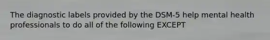 The diagnostic labels provided by the DSM-5 help mental health professionals to do all of the following EXCEPT