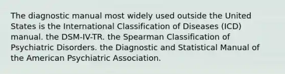 The diagnostic manual most widely used outside the United States is the International Classification of Diseases (ICD) manual. the DSM-IV-TR. the Spearman Classification of Psychiatric Disorders. the Diagnostic and Statistical Manual of the American Psychiatric Association.