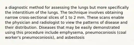 a diagnostic method for assessing the lungs but more specifically the interstitium of the lungs. The technique involves obtaining narrow cross-sectional slices of 1 to 2 mm. These scans enable the physician and radiologist to view the patterns of disease and their distribution. Diseases that may be easily demonstrated using this procedure include emphysema, pneumoconiosis (coal worker's pneumoconiosis), and asbestosis