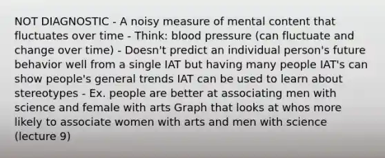 NOT DIAGNOSTIC - A noisy measure of mental content that fluctuates over time - Think: blood pressure (can fluctuate and change over time) - Doesn't predict an individual person's future behavior well from a single IAT but having many people IAT's can show people's general trends IAT can be used to learn about stereotypes - Ex. people are better at associating men with science and female with arts Graph that looks at whos more likely to associate women with arts and men with science (lecture 9)