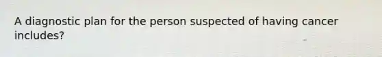 A diagnostic plan for the person suspected of having cancer includes?