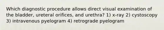 Which diagnostic procedure allows direct visual examination of the bladder, ureteral orifices, and urethra? 1) x-ray 2) cystoscopy 3) intravenous pyelogram 4) retrograde pyelogram