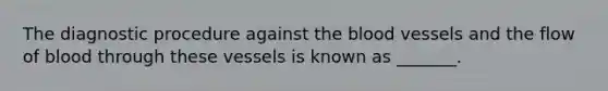 The diagnostic procedure against the blood vessels and the flow of blood through these vessels is known as _______.