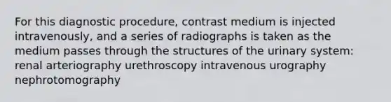 For this diagnostic procedure, contrast medium is injected intravenously, and a series of radiographs is taken as the medium passes through the structures of the urinary system: renal arteriography urethroscopy intravenous urography nephrotomography