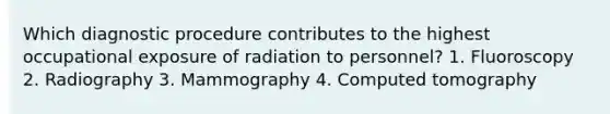 Which diagnostic procedure contributes to the highest occupational exposure of radiation to personnel? 1. Fluoroscopy 2. Radiography 3. Mammography 4. Computed tomography