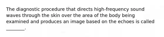 The diagnostic procedure that directs high-frequency sound waves through the skin over the area of the body being examined and produces an image based on the echoes is called ________.