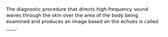 The diagnostic procedure that directs high-frequency sound waves through the skin over the area of the body being examined and produces an image based on the echoes is called ____.