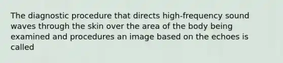 The diagnostic procedure that directs high-frequency sound waves through the skin over the area of the body being examined and procedures an image based on the echoes is called