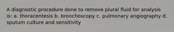 A diagnostic procedure done to remove plural fluid for analysis is: a. thoracentesis b. bronchoscopy c. pulmonary angiography d. sputum culture and sensitivity