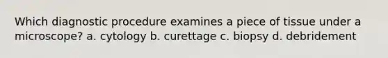 Which diagnostic procedure examines a piece of tissue under a microscope? a. cytology b. curettage c. biopsy d. debridement