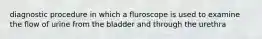 diagnostic procedure in which a fluroscope is used to examine the flow of urine from the bladder and through the urethra