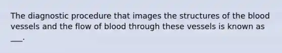 The diagnostic procedure that images the structures of the blood vessels and the flow of blood through these vessels is known as ___.