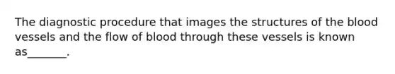 The diagnostic procedure that images the structures of the blood vessels and the flow of blood through these vessels is known as_______.