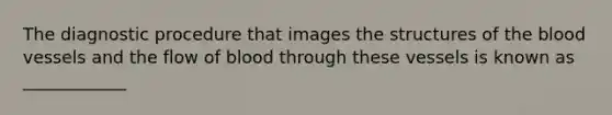 The diagnostic procedure that images the structures of the blood vessels and the flow of blood through these vessels is known as ____________