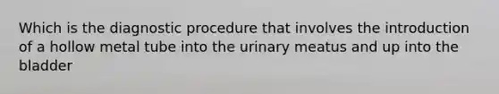 Which is the diagnostic procedure that involves the introduction of a hollow metal tube into the urinary meatus and up into the bladder