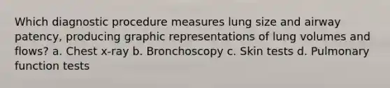 Which diagnostic procedure measures lung size and airway patency, producing graphic representations of lung volumes and flows? a. Chest x-ray b. Bronchoscopy c. Skin tests d. Pulmonary function tests