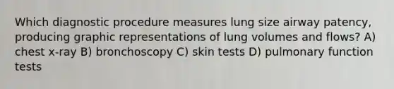 Which diagnostic procedure measures lung size airway patency, producing graphic representations of lung volumes and flows? A) chest x-ray B) bronchoscopy C) skin tests D) pulmonary function tests