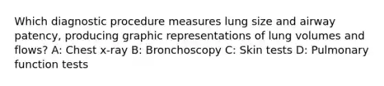 Which diagnostic procedure measures lung size and airway patency, producing graphic representations of lung volumes and flows? A: Chest x-ray B: Bronchoscopy C: Skin tests D: Pulmonary function tests