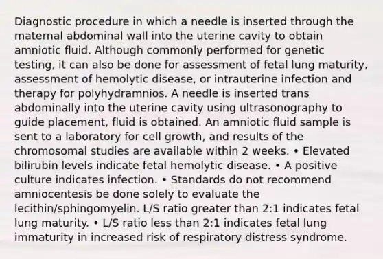 Diagnostic procedure in which a needle is inserted through the maternal abdominal wall into the uterine cavity to obtain amniotic fluid. Although commonly performed for genetic testing, it can also be done for assessment of fetal lung maturity, assessment of hemolytic disease, or intrauterine infection and therapy for polyhydramnios. A needle is inserted trans abdominally into the uterine cavity using ultrasonography to guide placement, fluid is obtained. An amniotic fluid sample is sent to a laboratory for cell growth, and results of the chromosomal studies are available within 2 weeks. • Elevated bilirubin levels indicate fetal hemolytic disease. • A positive culture indicates infection. • Standards do not recommend amniocentesis be done solely to evaluate the lecithin/sphingomyelin. L/S ratio greater than 2:1 indicates fetal lung maturity. • L/S ratio less than 2:1 indicates fetal lung immaturity in increased risk of respiratory distress syndrome.