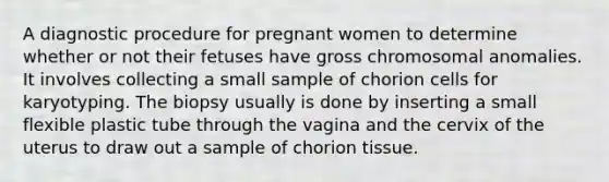 A diagnostic procedure for pregnant women to determine whether or not their fetuses have gross chromosomal anomalies. It involves collecting a small sample of chorion cells for karyotyping. The biopsy usually is done by inserting a small flexible plastic tube through the vagina and the cervix of the uterus to draw out a sample of chorion tissue.