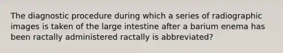 The diagnostic procedure during which a series of radiographic images is taken of the large intestine after a barium enema has been ractally administered ractally is abbreviated?