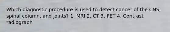 Which diagnostic procedure is used to detect cancer of the CNS, spinal column, and joints? 1. MRI 2. CT 3. PET 4. Contrast radiograph