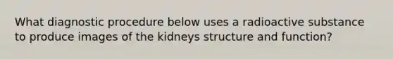 What diagnostic procedure below uses a radioactive substance to produce images of the kidneys structure and function?